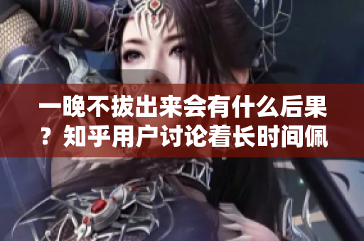 一晚不拔出来会有什么后果？知乎用户讨论着长时间佩戴对身体的影响