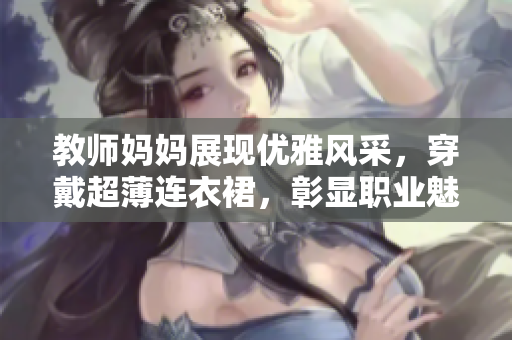 教师妈妈展现优雅风采，穿戴超薄连衣裙，彰显职业魅力