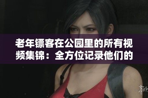 老年镖客在公园里的所有视频集锦：全方位记录他们的英勇壮举
