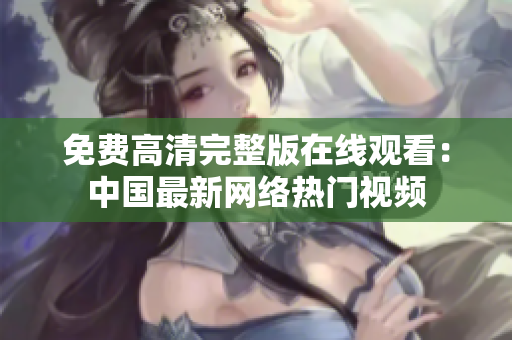 免费高清完整版在线观看：中国最新网络热门视频
