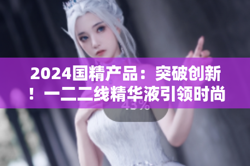 2024国精产品：突破创新！一二二线精华液引领时尚新潮，焕发肌肤活力
