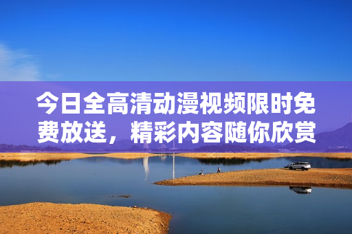 今日全高清动漫视频限时免费放送，精彩内容随你欣赏！