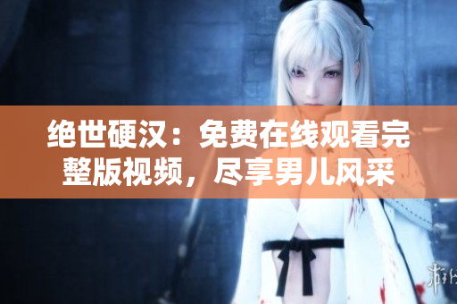 绝世硬汉：免费在线观看完整版视频，尽享男儿风采