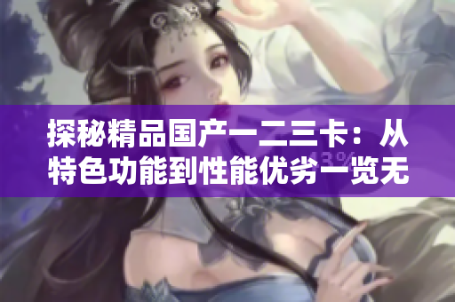 探秘精品国产一二三卡：从特色功能到性能优劣一览无余