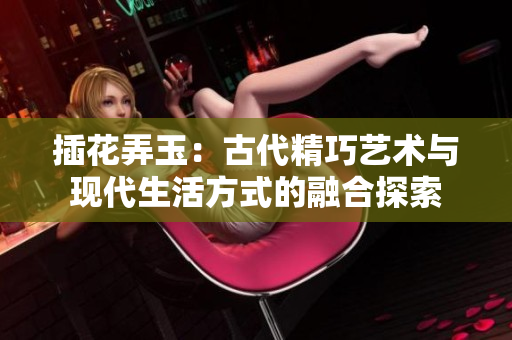 插花弄玉：古代精巧艺术与现代生活方式的融合探索