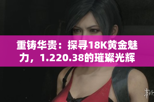 重铸华贵：探寻18K黄金魅力，1.220.38的璀璨光辉