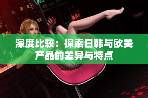 深度比较：探索日韩与欧美产品的差异与特点