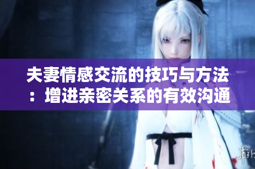 夫妻情感交流的技巧与方法：增进亲密关系的有效沟通策略