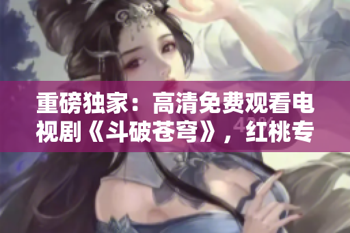重磅独家：高清免费观看电视剧《斗破苍穹》，红桃专属限时放送