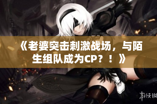 《老婆突击刺激战场，与陌生组队成为CP？！》