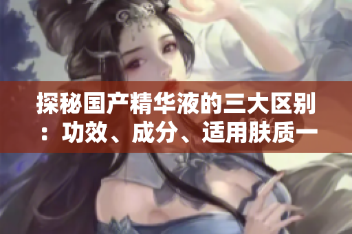 探秘国产精华液的三大区别：功效、成分、适用肤质一一全方位比较