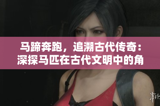 马蹄奔跑，追溯古代传奇：深探马匹在古代文明中的角色