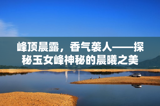 峰顶晨露，香气袭人——探秘玉女峰神秘的晨曦之美