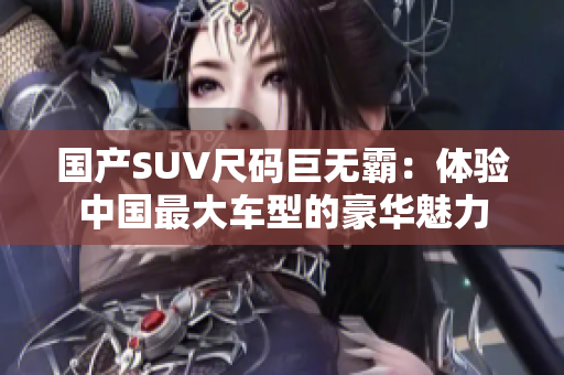 国产SUV尺码巨无霸：体验中国最大车型的豪华魅力
