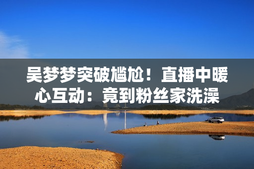 吴梦梦突破尴尬！直播中暖心互动：竟到粉丝家洗澡