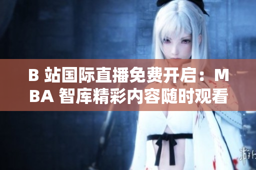 B 站国际直播免费开启：MBA 智库精彩内容随时观看