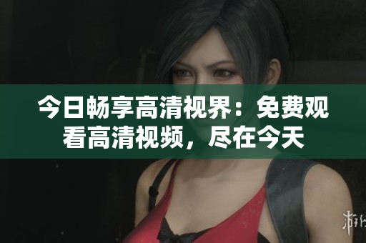 今日畅享高清视界：免费观看高清视频，尽在今天