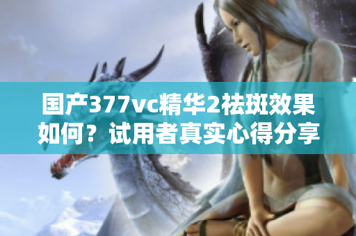 国产377vc精华2祛斑效果如何？试用者真实心得分享