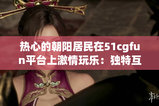 热心的朝阳居民在51cgfun平台上激情玩乐：独特互动与精彩分享