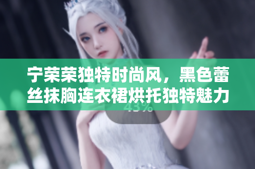 宁荣荣独特时尚风，黑色蕾丝抹胸连衣裙烘托独特魅力