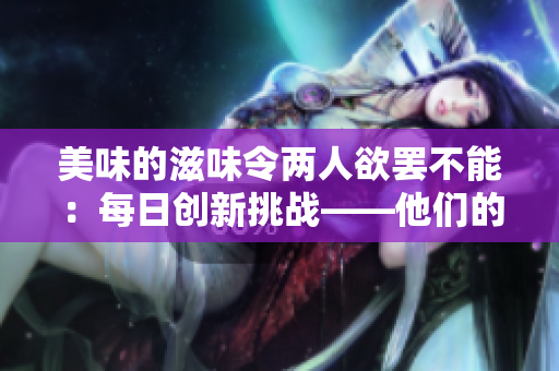 美味的滋味令两人欲罢不能：每日创新挑战——他们的新口味探索