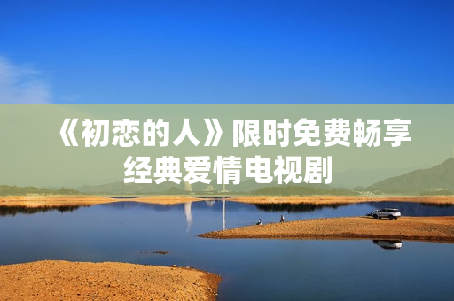 《初恋的人》限时免费畅享经典爱情电视剧