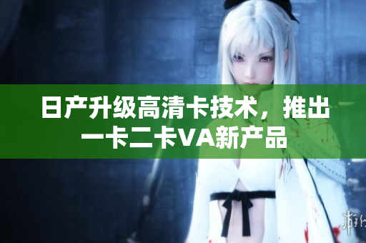 日产升级高清卡技术，推出一卡二卡VA新产品