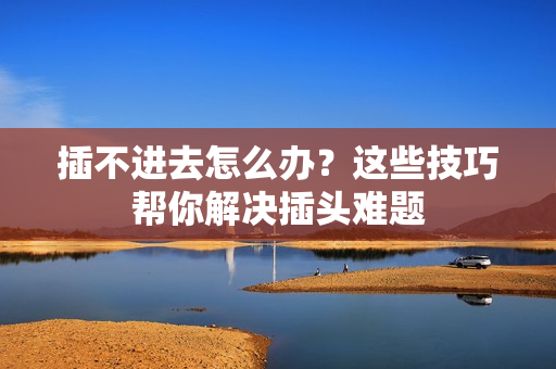 插不进去怎么办？这些技巧帮你解决插头难题