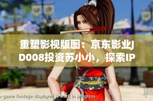 重塑影视版图：京东影业JD008投资苏小小，探索IP跨界合作