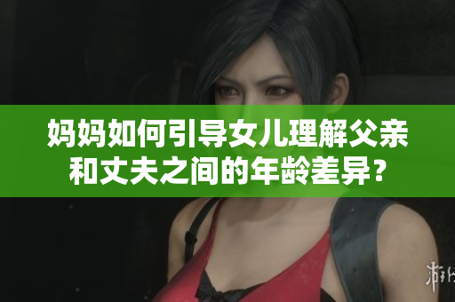 妈妈如何引导女儿理解父亲和丈夫之间的年龄差异？