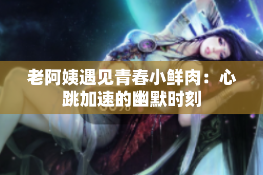 老阿姨遇见青春小鲜肉：心跳加速的幽默时刻