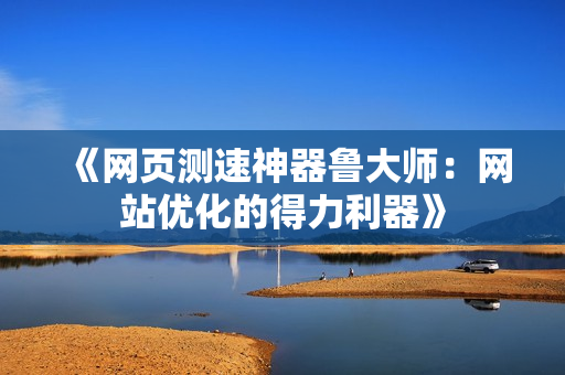 《网页测速神器鲁大师：网站优化的得力利器》