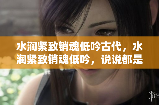 水润紧致销魂低吟古代，水润紧致销魂低吟，说说都是怎么的干对象的，睡眠を取らなくてもいい，睡觉抓着小鸡一晚上会怎样，睡过年纪最大的多少岁六十多565