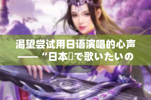 渴望尝试用日语演唱的心声——“日本語で歌いたいの”歌词