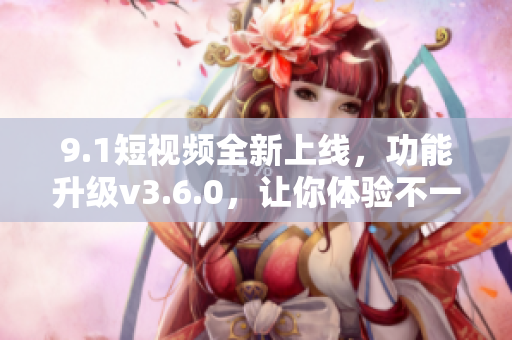 9.1短视频全新上线，功能升级v3.6.0，让你体验不一样的视频魅力