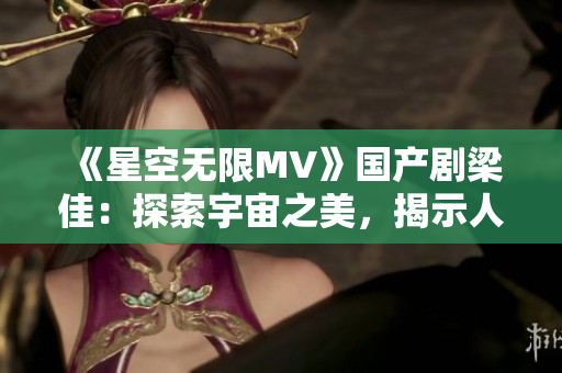 《星空无限MV》国产剧梁佳：探索宇宙之美，揭示人性真谛