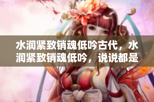 水润紧致销魂低吟古代，水润紧致销魂低吟，说说都是怎么的干对象的，睡眠を取らなくてもいい，睡觉抓着小鸡一晚上会怎样，睡过年纪最大的多少岁六十多91