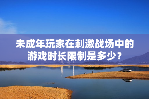 未成年玩家在刺激战场中的游戏时长限制是多少？