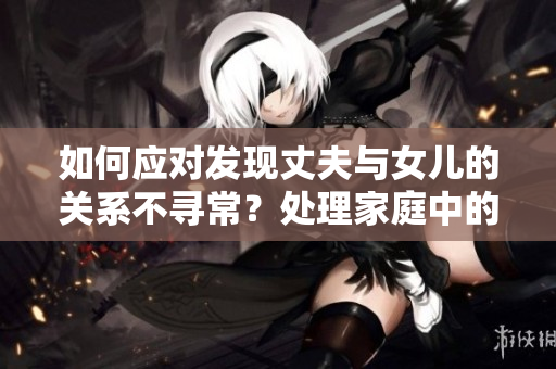 如何应对发现丈夫与女儿的关系不寻常？处理家庭中的尴尬情况