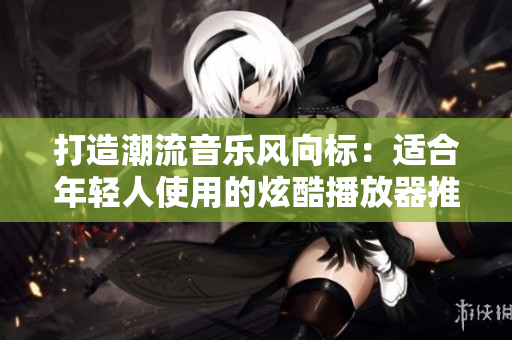 打造潮流音乐风向标：适合年轻人使用的炫酷播放器推荐