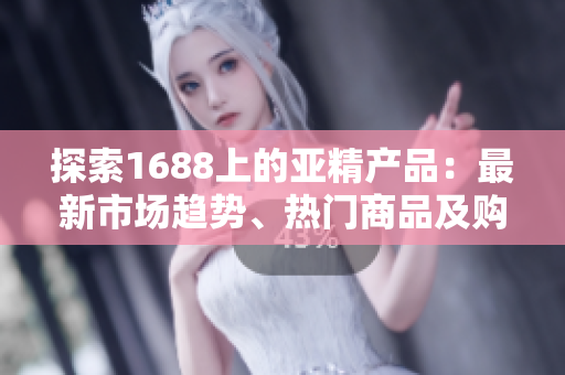 探索1688上的亚精产品：最新市场趋势、热门商品及购买指南