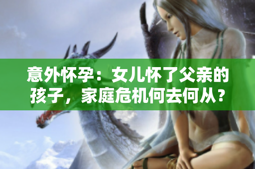 意外怀孕：女儿怀了父亲的孩子，家庭危机何去何从？