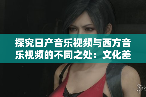 探究日产音乐视频与西方音乐视频的不同之处：文化差异、审美观念和艺术表达方式