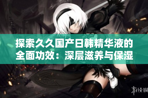 探索久久国产日韩精华液的全面功效：深层滋养与保湿，焕发肌肤光彩