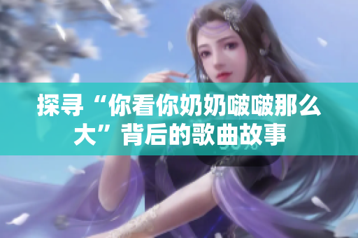 探寻“你看你奶奶啵啵那么大”背后的歌曲故事