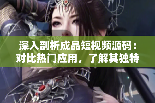 深入剖析成品短视频源码：对比热门应用，了解其独特之处和市场趋势