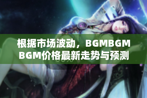 根据市场波动，BGMBGMBGM价格最新走势与预测 您需要知道的关键信息