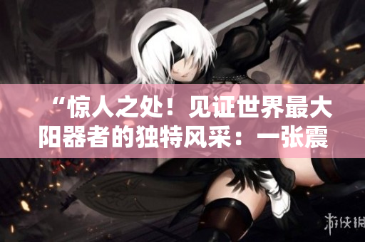 “惊人之处！见证世界最大阳器者的独特风采：一张震撼人心的图片！”