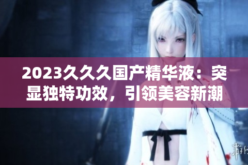 2023久久久国产精华液：突显独特功效，引领美容新潮流