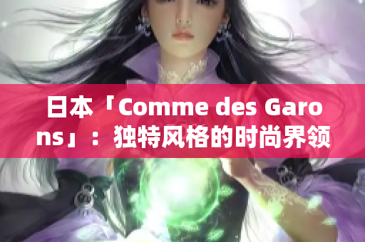日本「Comme des Garons」：独特风格的时尚界领军者